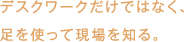 デスクワークだけではなく、足を使って現場を知る。